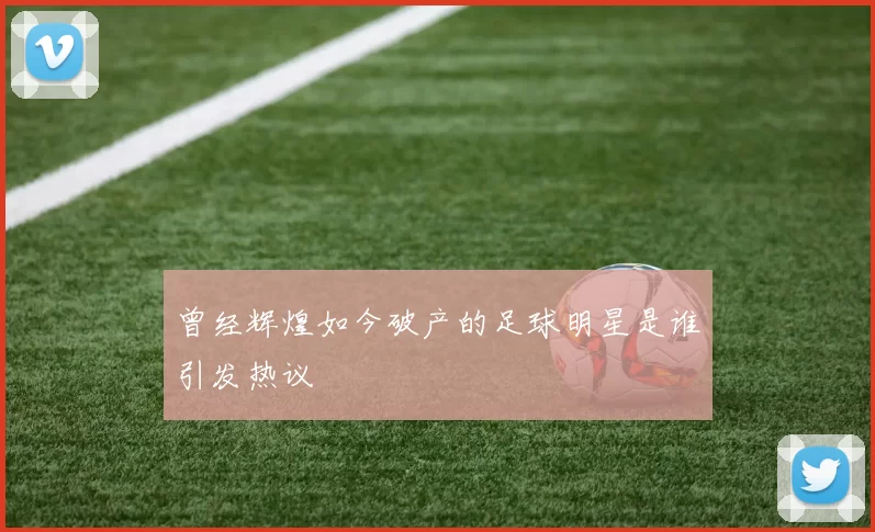 曾经辉煌如今破产的足球明星是谁引发热议