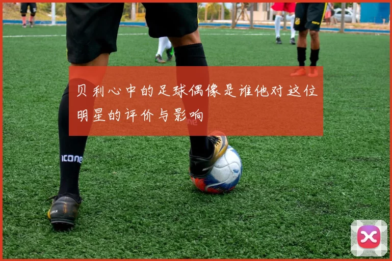 贝利心中的足球偶像是谁他对这位明星的评价与影响