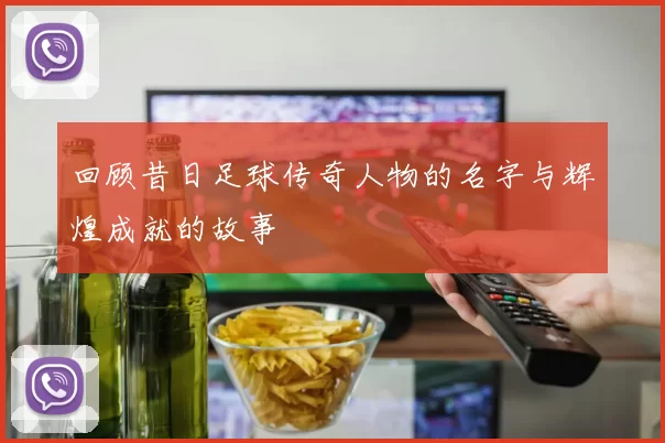 回顾昔日足球传奇人物的名字与辉煌成就的故事