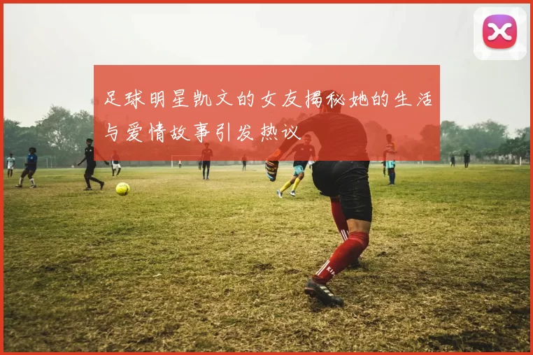 足球明星凯文的女友揭秘她的生活与爱情故事引发热议
