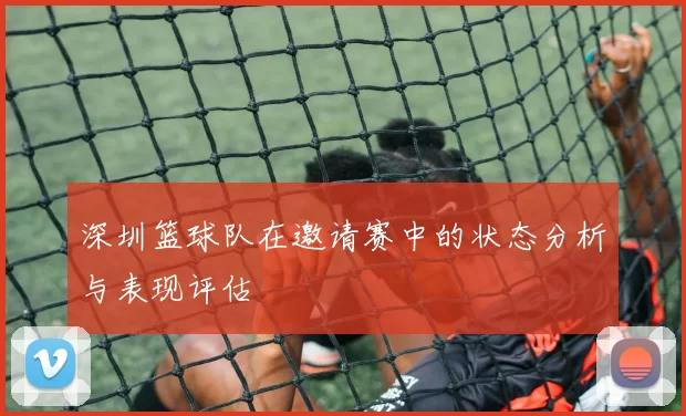 深圳篮球队在邀请赛中的状态分析与表现评估