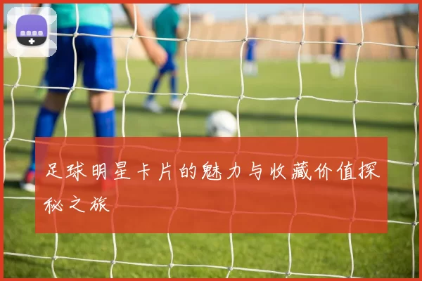 足球明星卡片的魅力与收藏价值探秘之旅