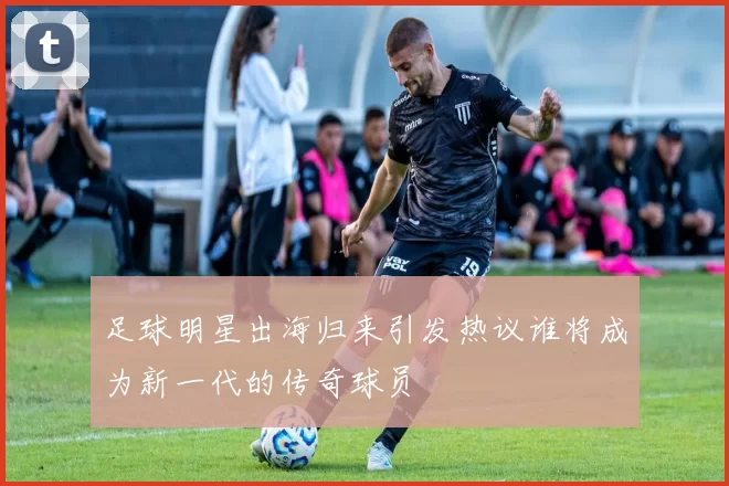 足球明星出海归来引发热议谁将成为新一代的传奇球员