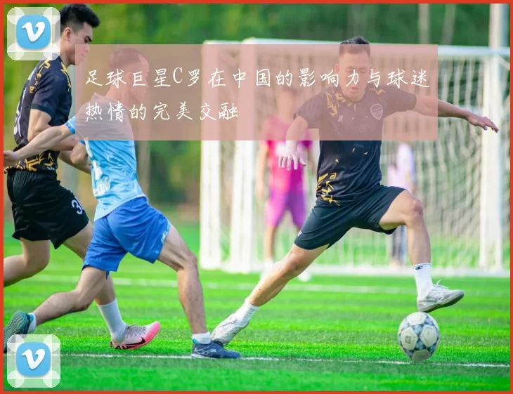 足球巨星C罗在中国的影响力与球迷热情的完美交融