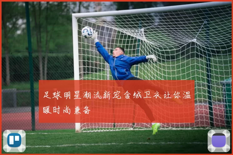 足球明星潮流新宠含绒卫衣让你温暖时尚兼备