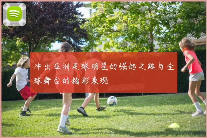 冲出亚洲足球明星的崛起之路与全球舞台的精彩表现