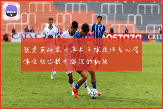 张秀英独家分享乒乓球技巧与心得体会助你提升球技的秘诀