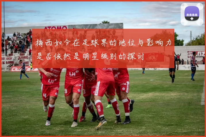 梅西如今在足球界的地位与影响力是否依然是明星级别的探讨