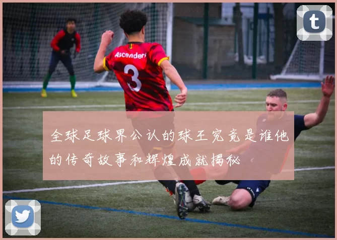 全球足球界公认的球王究竟是谁他的传奇故事和辉煌成就揭秘