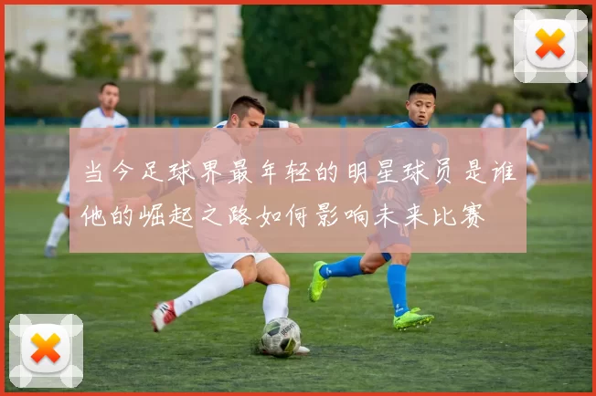 当今足球界最年轻的明星球员是谁他的崛起之路如何影响未来比赛