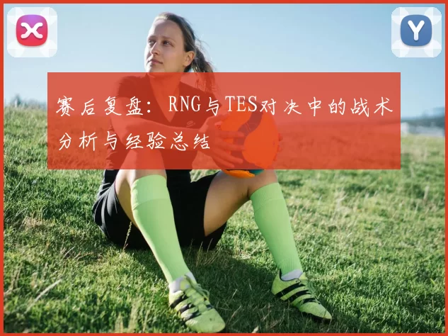 赛后复盘：RNG与TES对决中的战术分析与经验总结