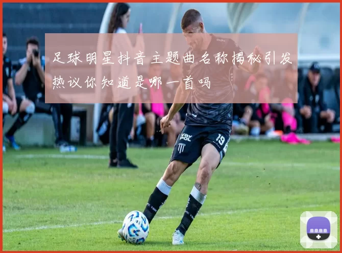 足球明星抖音主题曲名称揭秘引发热议你知道是哪一首吗