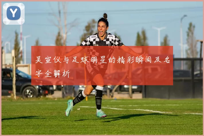 吴宣仪与足球明星的精彩瞬间及名字全解析