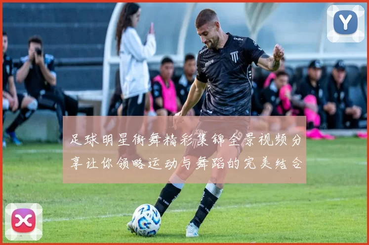 足球明星街舞精彩集锦全景视频分享让你领略运动与舞蹈的完美结合