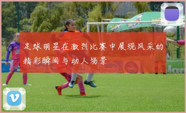 足球明星在激烈比赛中展现风采的精彩瞬间与动人场景