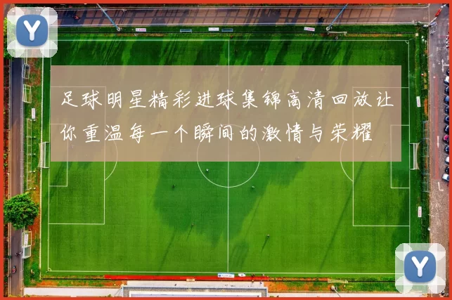足球明星精彩进球集锦高清回放让你重温每一个瞬间的激情与荣耀