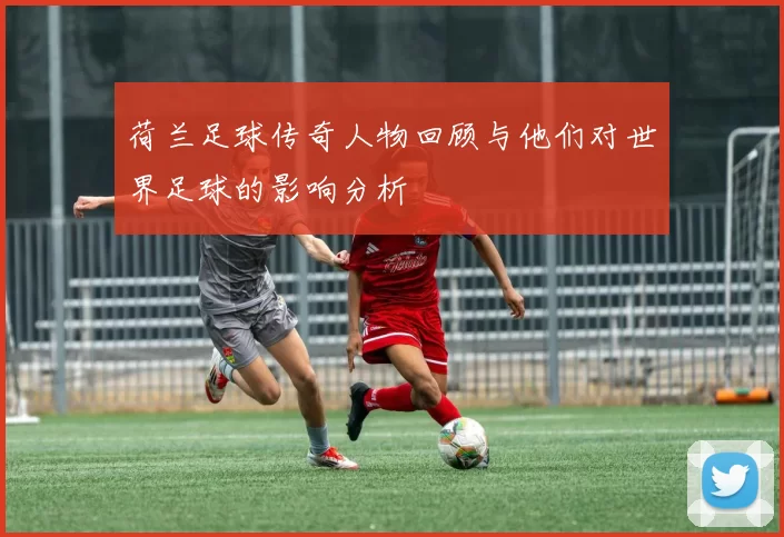 荷兰足球传奇人物回顾与他们对世界足球的影响分析