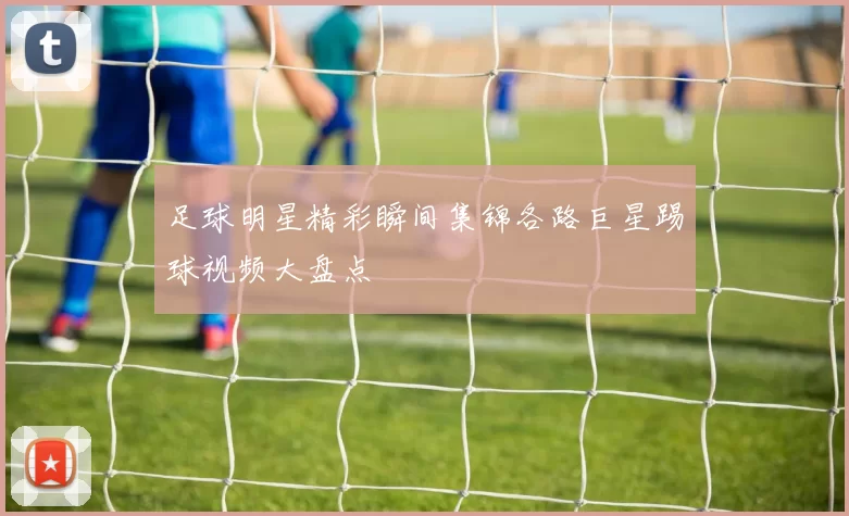 足球明星精彩瞬间集锦各路巨星踢球视频大盘点
