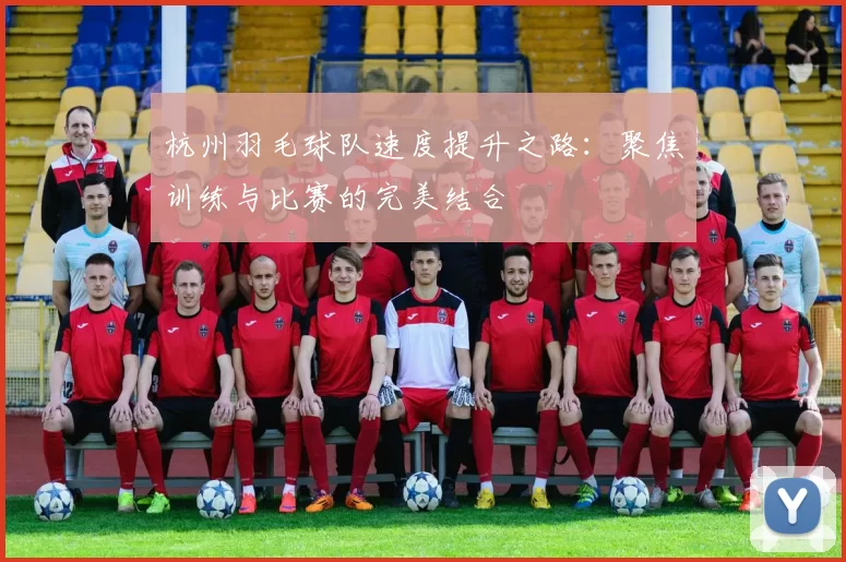 杭州羽毛球队速度提升之路：聚焦训练与比赛的完美结合