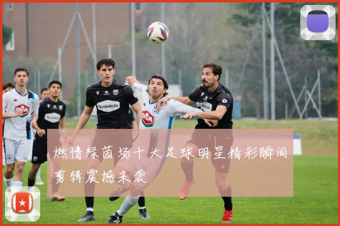 燃情绿茵场十大足球明星精彩瞬间剪辑震撼来袭