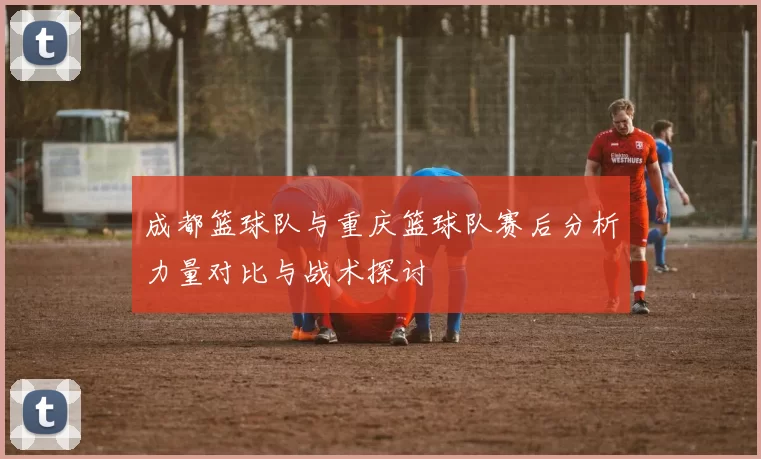 成都篮球队与重庆篮球队赛后分析力量对比与战术探讨