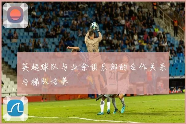 英超球队与业余俱乐部的合作关系与梯队培养