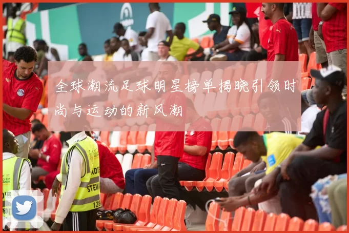 全球潮流足球明星榜单揭晓引领时尚与运动的新风潮