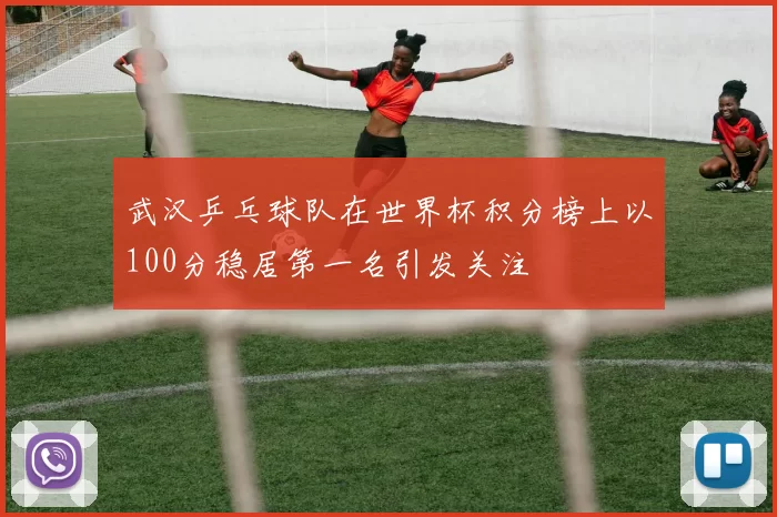 武汉乒乓球队在世界杯积分榜上以100分稳居第一名引发关注