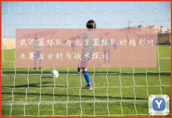 武汉篮球队与北京篮球队的精彩对决赛后分析与战术探讨