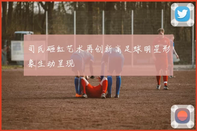 司氏砸缸艺术再创新高足球明星形象生动呈现
