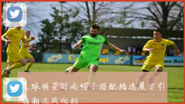 足球明星时尚帽子搭配精选展示引领潮流风向标