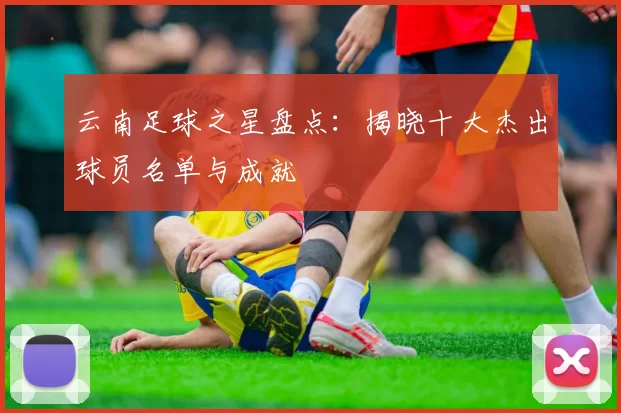 云南足球之星盘点：揭晓十大杰出球员名单与成就