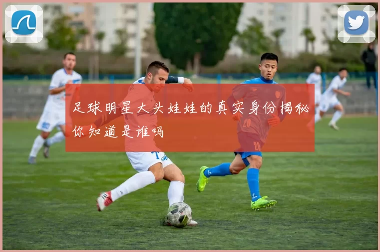 足球明星大头娃娃的真实身份揭秘你知道是谁吗