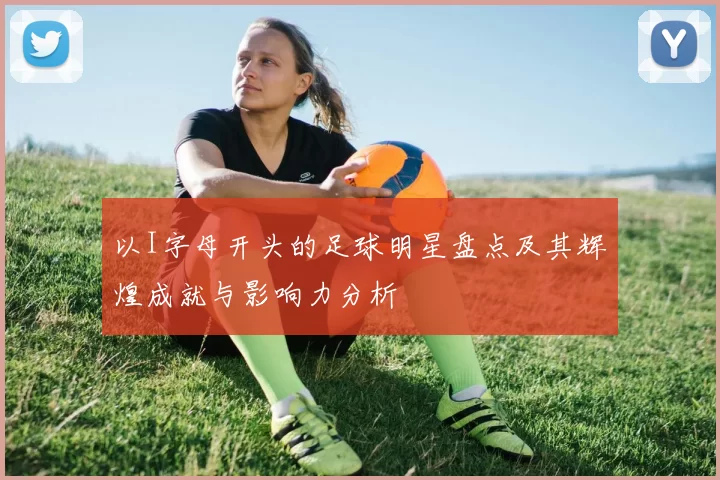 以I字母开头的足球明星盘点及其辉煌成就与影响力分析