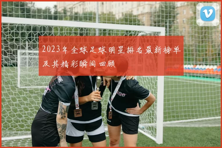 2023年全球足球明星排名最新榜单及其精彩瞬间回顾