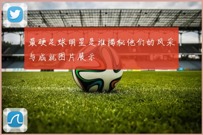 最硬足球明星是谁揭秘他们的风采与成就图片展示