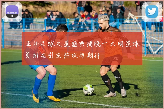 亚非足球之星盛典揭晓十大明星球员排名引发热议与期待