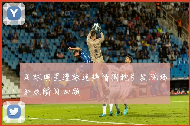 足球明星遭球迷热情拥抱引发现场狂欢瞬间回顾