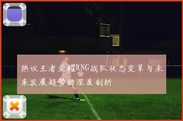 热议王者荣耀RNG战队状态变革与未来发展趋势的深度剖析
