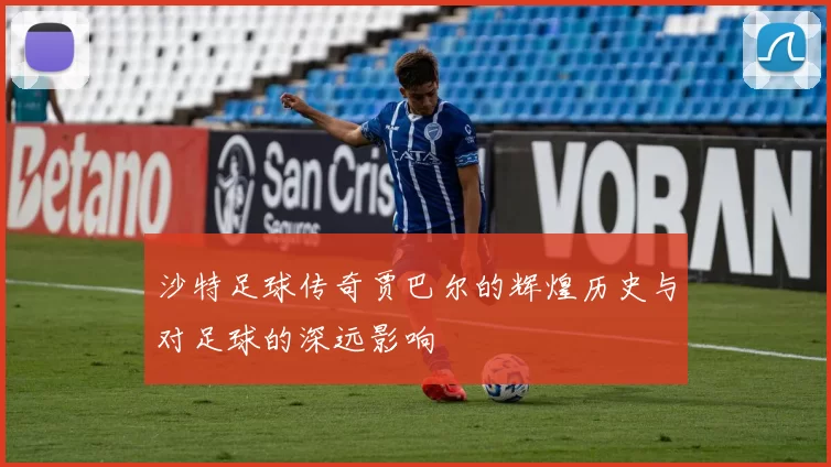 沙特足球传奇贾巴尔的辉煌历史与对足球的深远影响