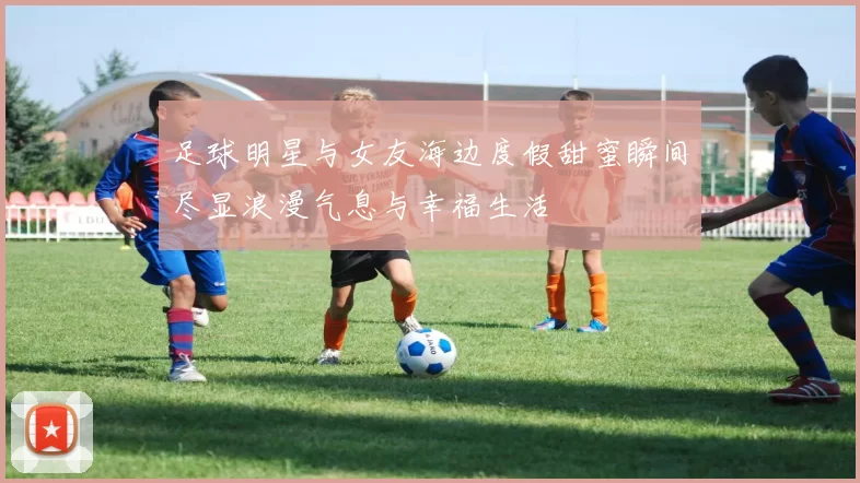 足球明星与女友海边度假甜蜜瞬间尽显浪漫气息与幸福生活