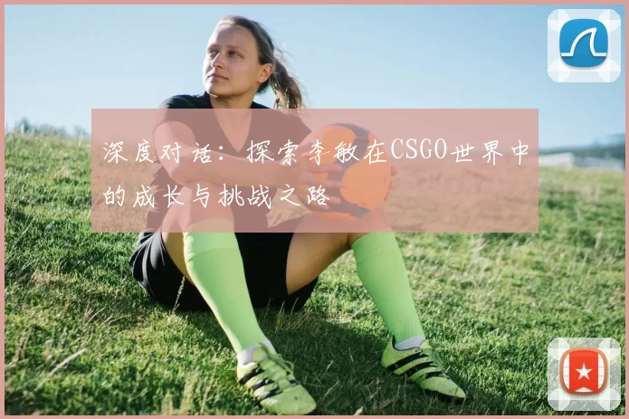 深度对话：探索李敏在CSGO世界中的成长与挑战之路