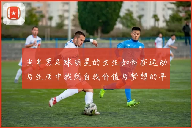 当年黑足球明星的女生如何在运动与生活中找到自我价值与梦想的平衡