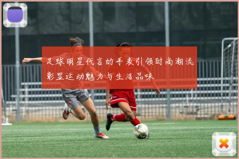 足球明星代言的手表引领时尚潮流彰显运动魅力与生活品味