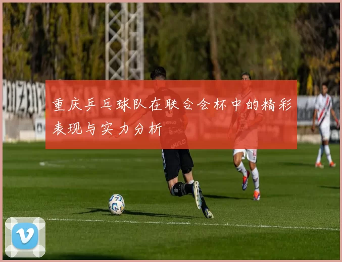 重庆乒乓球队在联合会杯中的精彩表现与实力分析