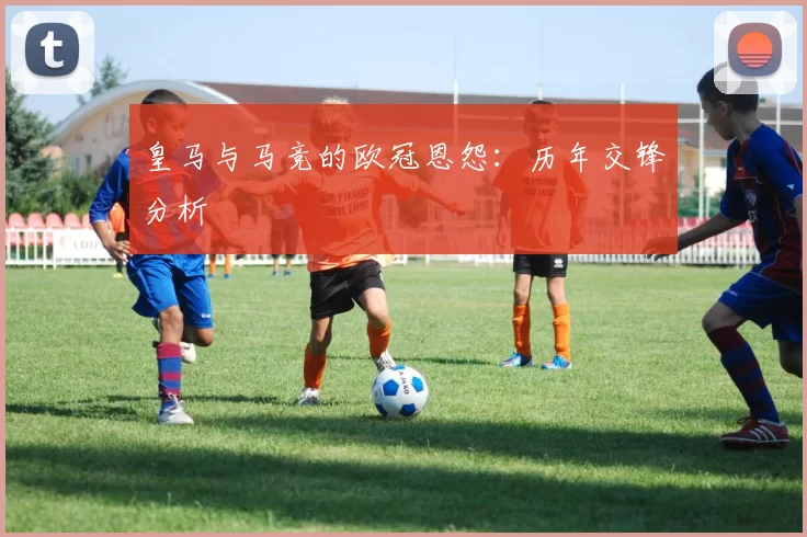 皇马与马竞的欧冠恩怨：历年交锋分析