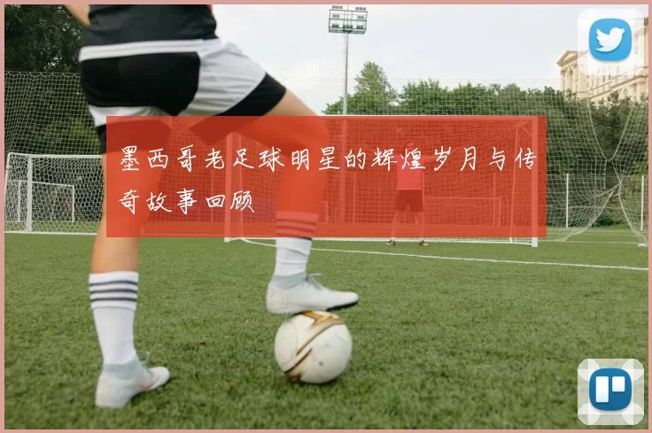 墨西哥老足球明星的辉煌岁月与传奇故事回顾