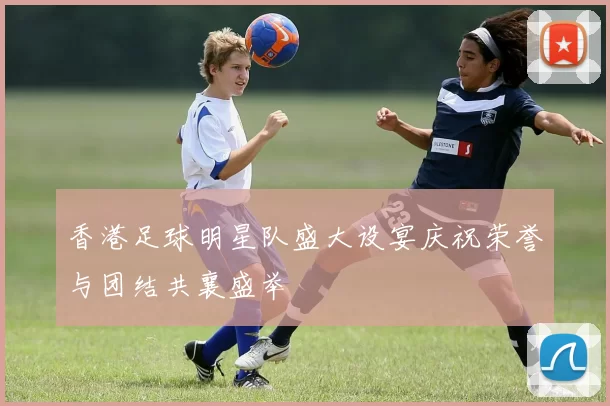 香港足球明星队盛大设宴庆祝荣誉与团结共襄盛举