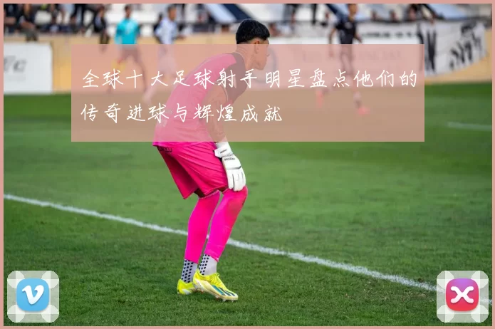 全球十大足球射手明星盘点他们的传奇进球与辉煌成就