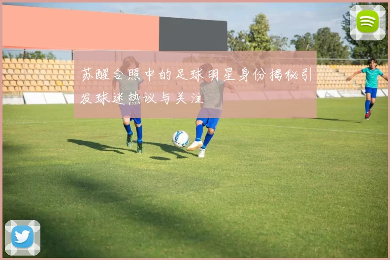 苏醒合照中的足球明星身份揭秘引发球迷热议与关注